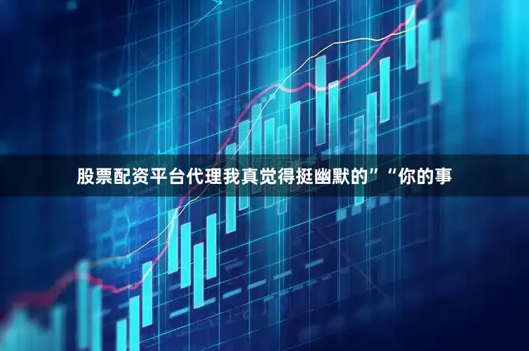 股票配资平台代理我真觉得挺幽默的”“你的事
