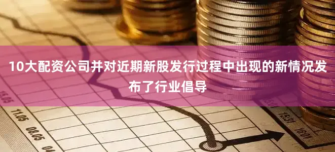10大配资公司并对近期新股发行过程中出现的新情况发布了行业倡导