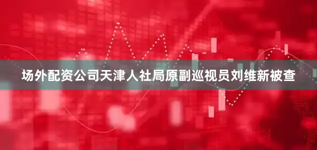 场外配资公司天津人社局原副巡视员刘维新被查