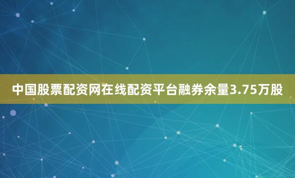 中国股票配资网在线配资平台融券余量3.75万股