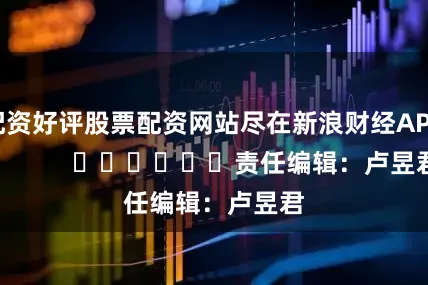 配资好评股票配资网站尽在新浪财经APP            						责任编辑：卢昱君