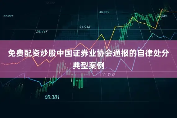 免费配资炒股中国证券业协会通报的自律处分典型案例