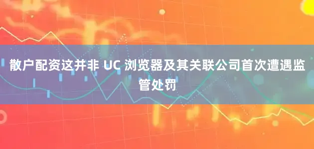 散户配资这并非 UC 浏览器及其关联公司首次遭遇监管处罚