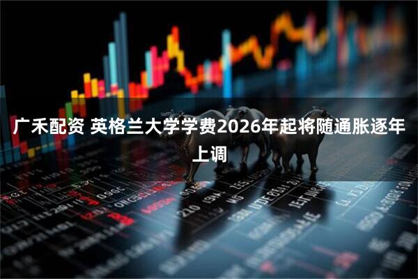 广禾配资 英格兰大学学费2026年起将随通胀逐年上调