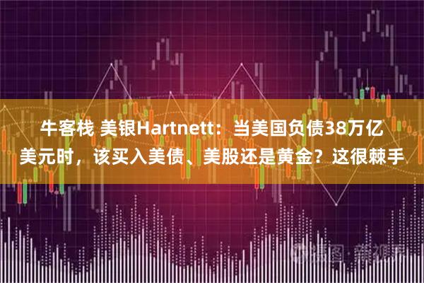 牛客栈 美银Hartnett:当美国负债38万亿美元时,该买入美债、美股还是黄金?这很棘手