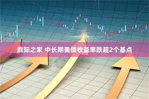 鼎际之家 中长期美债收益率跌超2个基点