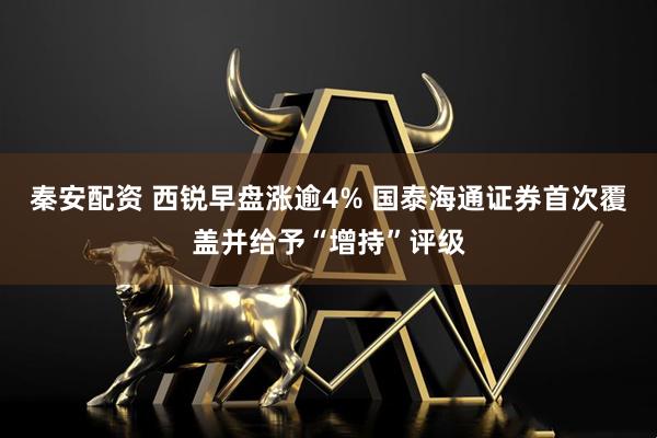 秦安配资 西锐早盘涨逾4% 国泰海通证券首次覆盖并给予“增持”评级