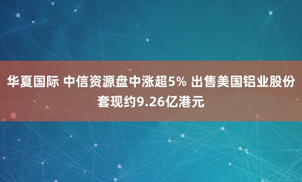 华夏国际 中信资源盘中涨超5% 出售美国铝业股份套现约9.26亿港元