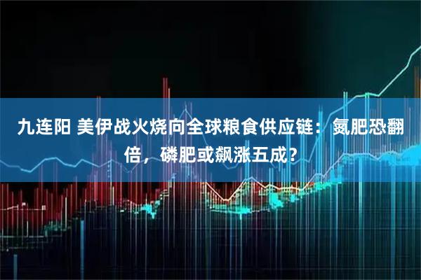 九连阳 美伊战火烧向全球粮食供应链:氮肥恐翻倍,磷肥或飙涨五成?