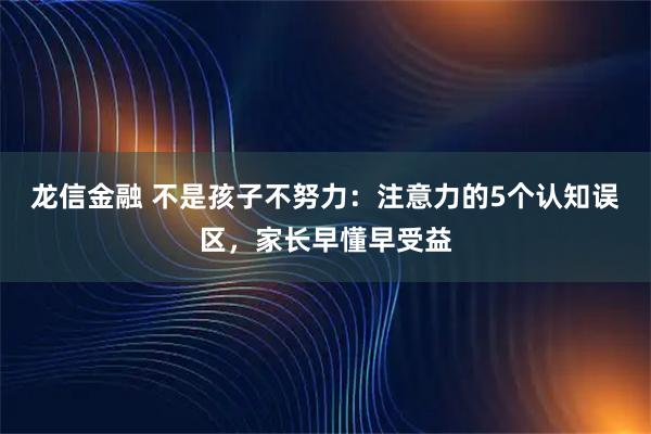 龙信金融 不是孩子不努力：注意力的5个认知误区，家长早懂早受益