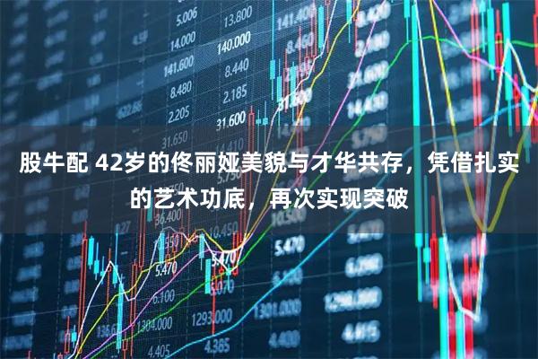 股牛配 42岁的佟丽娅美貌与才华共存，凭借扎实的艺术功底，再次实现突破