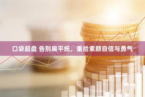 口袋超盘 告别扁平疣，重拾素颜自信与勇气