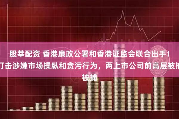 股莘配资 香港廉政公署和香港证监会联合出手！打击涉嫌市场操纵和贪污行为，两上市公司前高层被捕