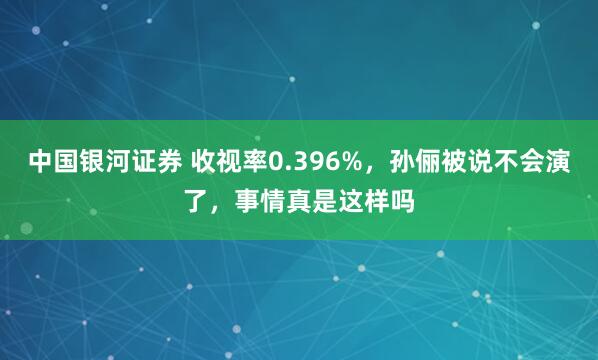 中国银河证券 收视率0.396%，孙俪被说不会演了，事情真是这样吗