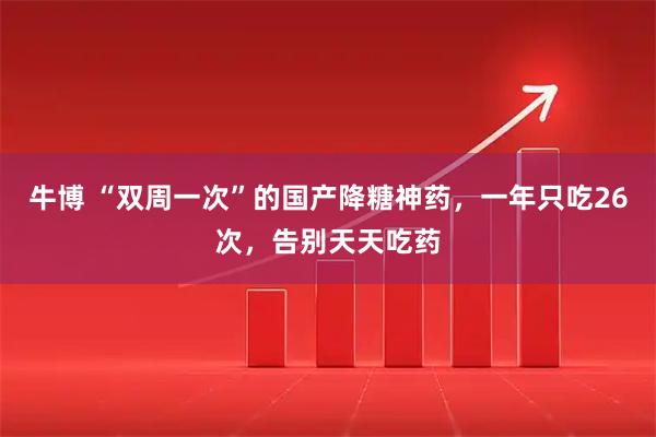 牛博 “双周一次”的国产降糖神药，一年只吃26次，告别天天吃药