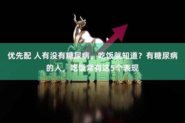 优先配 人有没有糖尿病，吃饭就知道？有糖尿病的人，吃饭常有这5个表现