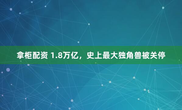 拿柜配资 1.8万亿，史上最大独角兽被关停