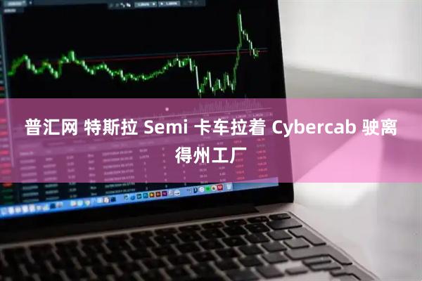 普汇网 特斯拉 Semi 卡车拉着 Cybercab 驶离得州工厂