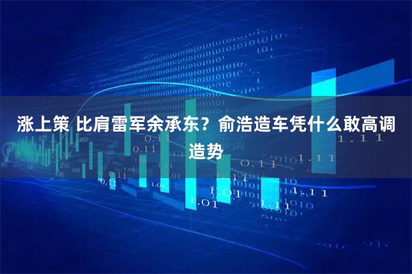 涨上策 比肩雷军余承东？俞浩造车凭什么敢高调造势