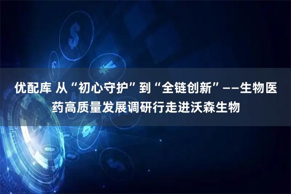 优配库 从“初心守护”到“全链创新”——生物医药高质量发展调研行走进沃森生物