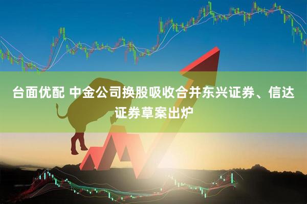 台面优配 中金公司换股吸收合并东兴证券、信达证券草案出炉