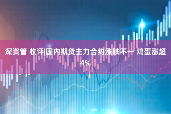 深资管 收评|国内期货主力合约涨跌不一 鸡蛋涨超4%