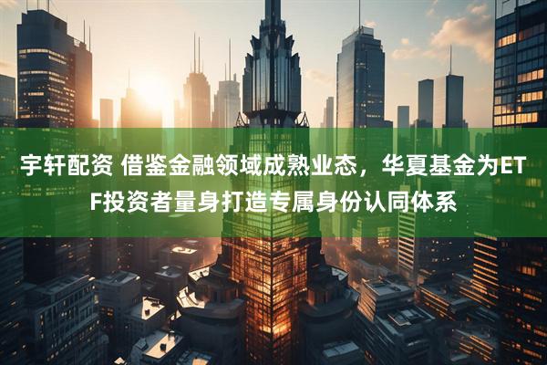 宇轩配资 借鉴金融领域成熟业态，华夏基金为ETF投资者量身打造专属身份认同体系