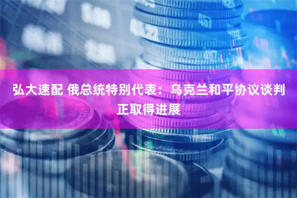 弘大速配 俄总统特别代表:乌克兰和平协议谈判正取得进展