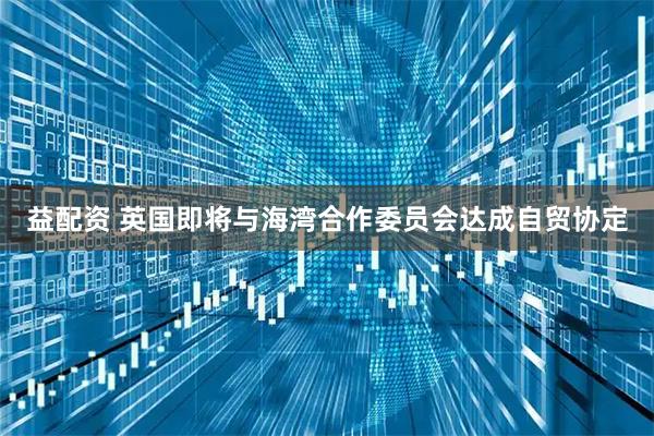 益配资 英国即将与海湾合作委员会达成自贸协定