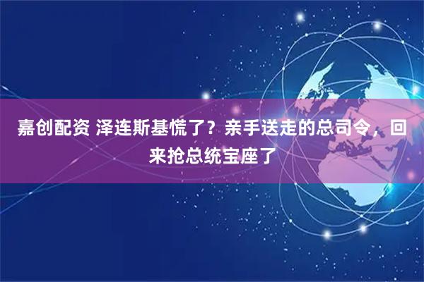 嘉创配资 泽连斯基慌了？亲手送走的总司令，回来抢总统宝座了