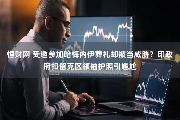 恒财网 受邀参加哈梅内伊葬礼却被当威胁？印政府扣留克区领袖护照引尴尬