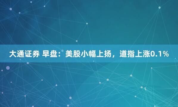 大通证券 早盘：美股小幅上扬，道指上涨0.1%