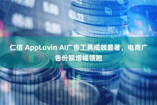 仁信 AppLovin AI广告工具成效显著，电商广告份额增幅领跑