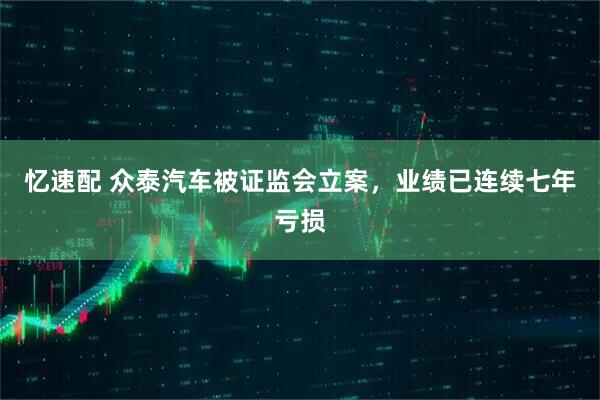 忆速配 众泰汽车被证监会立案，业绩已连续七年亏损