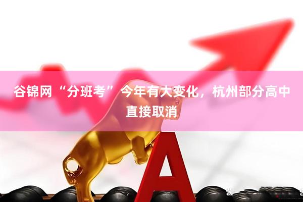 谷锦网 “分班考” 今年有大变化,杭州部分高中直接取消
