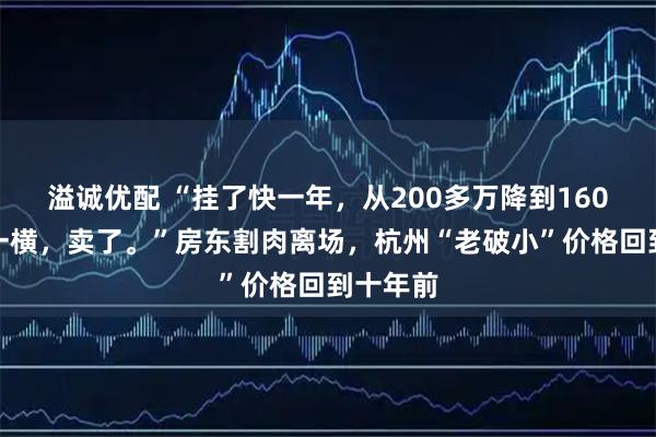 溢诚优配 “挂了快一年,从200多万降到160万,心一横,卖了。”房东割肉离场,杭州“老破小”价格回到十年前