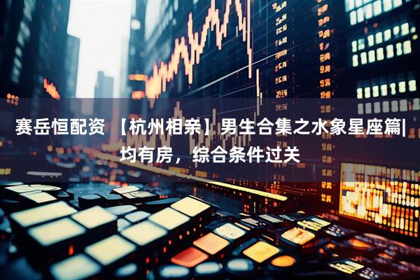 赛岳恒配资 【杭州相亲】男生合集之水象星座篇|均有房，综合条件过关