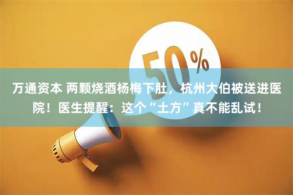 万通资本 两颗烧酒杨梅下肚,杭州大伯被送进医院!医生提醒:这个“土方”真不能乱试!