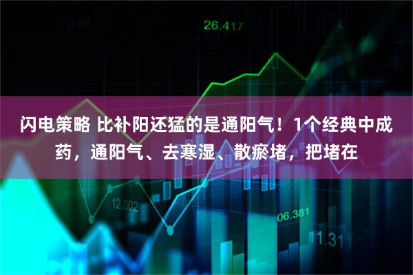 闪电策略 比补阳还猛的是通阳气！1个经典中成药，通阳气、去寒湿、散瘀堵，把堵在