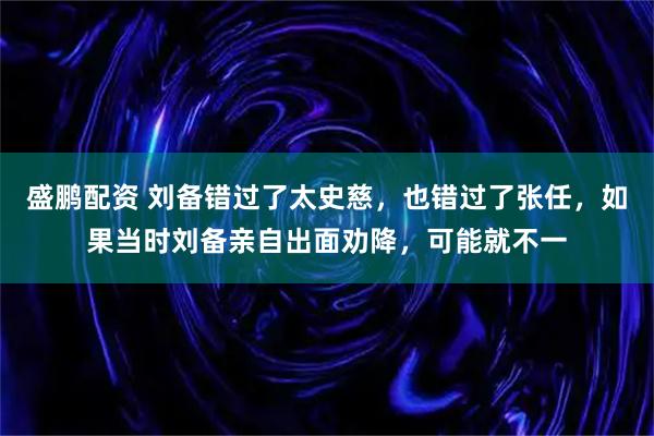 盛鹏配资 刘备错过了太史慈，也错过了张任，如果当时刘备亲自出面劝降，可能就不一
