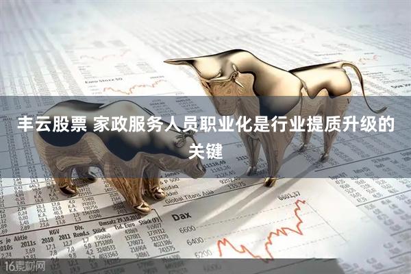 丰云股票 家政服务人员职业化是行业提质升级的关键