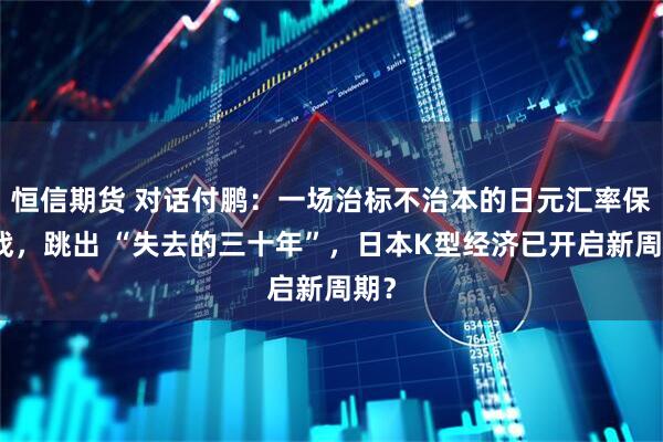 恒信期货 对话付鹏：一场治标不治本的日元汇率保卫战，跳出 “失去的三十年”，日本K型经济已开启新周期？