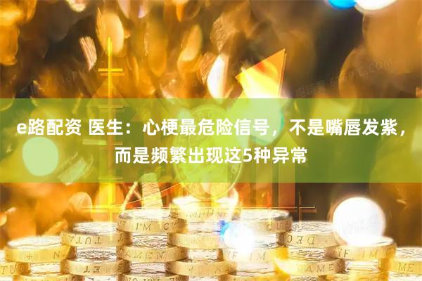 e路配资 医生：心梗最危险信号，不是嘴唇发紫，而是频繁出现这5种异常